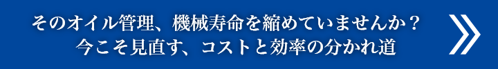 そのオイル管理、機械寿命を縮めていませんか？
                今こそ見直す、コストと効率の分かれ道