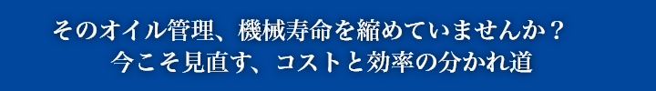 そのオイル管理、機械寿命を縮めていませんか？
                今こそ見直す、コストと効率の分かれ道