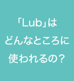 Lubってどんなところに使われるの